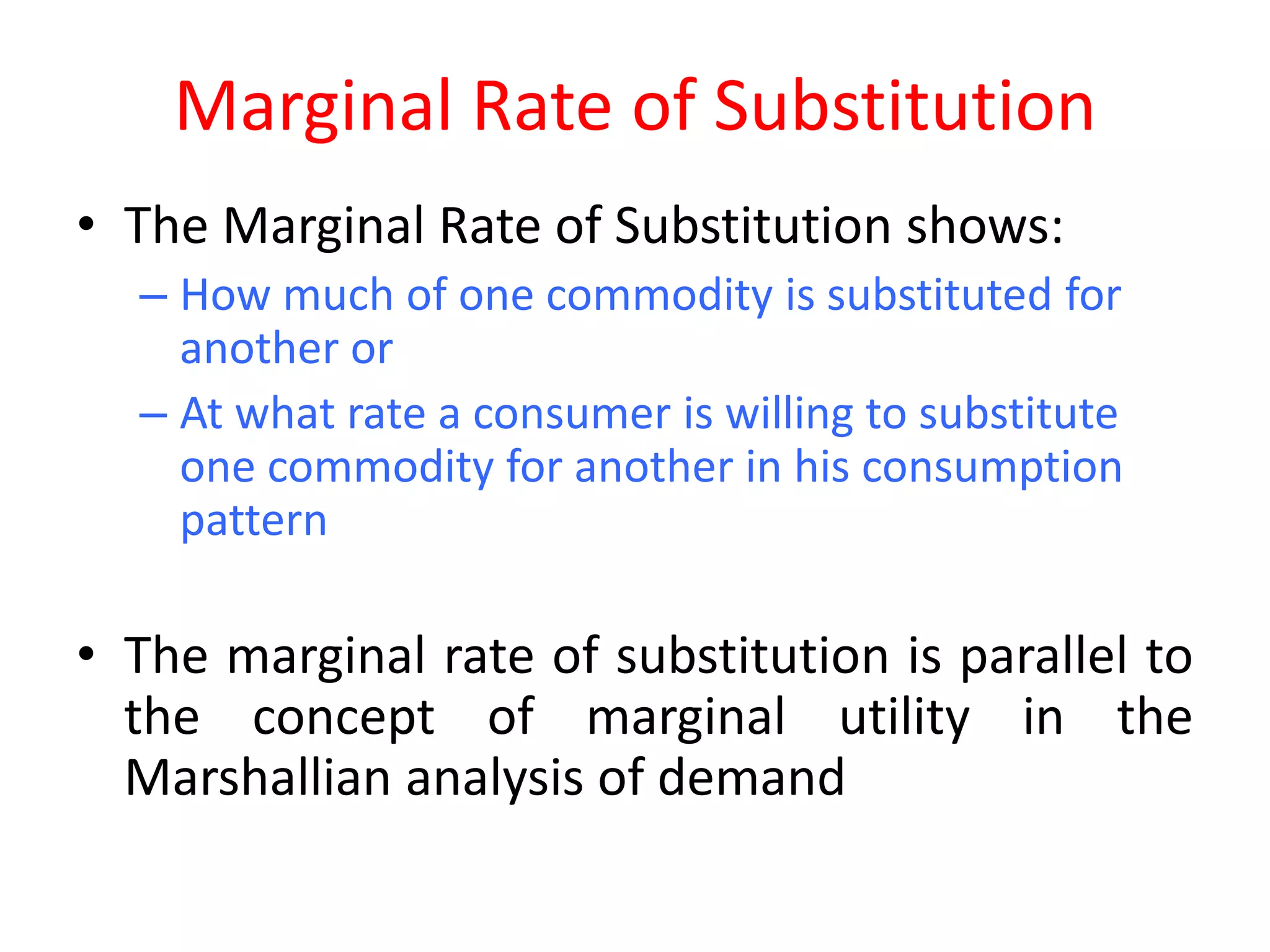 Marginal Rate of Substitution
• The Marginal Rate of Substitution shows:
  – How much of one commodity is substituted for
    another or
  – At what rate a consumer is willing to substitute
    one commodity for another in his consumption
    pattern

• The marginal rate of substitution is parallel to
  the concept of marginal utility in the
  Marshallian analysis of demand
 