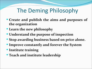 The Deming Philosophy
 Create and publish the aims and purposes of
  the organization
 Learn the new philosophy
 Understand the purpose of inspection
 Stop awarding business based on price alone.
 Improve constantly and forever the System
 Institute training
 Teach and institute leadership
 