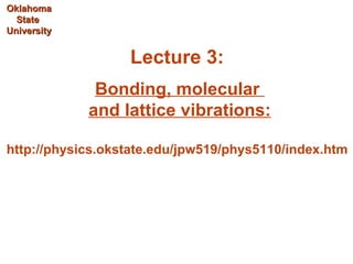 Oklahoma
  State
University


                  Lecture 3:
              Bonding, molecular
             and lattice vibrations:

http://physics.okstate.edu/jpw519/phys5110/index.htm
 