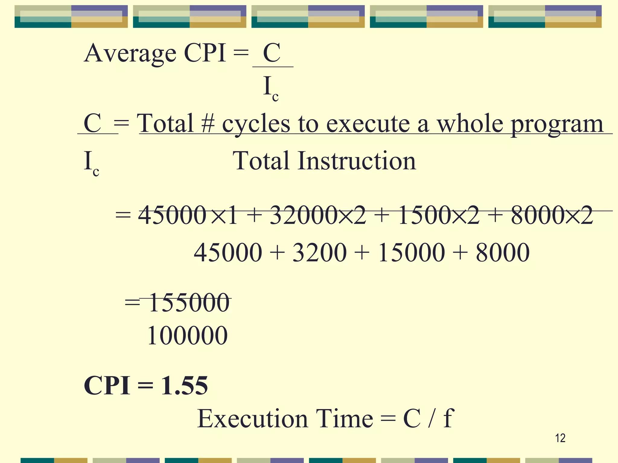 Average CPI = C
               Ic
C = Total # cycles to execute a whole program
Ic           Total Instruction
  = 45000 ×1 + 32000×2 + 1500×2 + 8000×2
        45000 + 3200 + 15000 + 8000
   = 155000
     100000
CPI = 1.55
         Execution Time = C / f
                                        12
 
