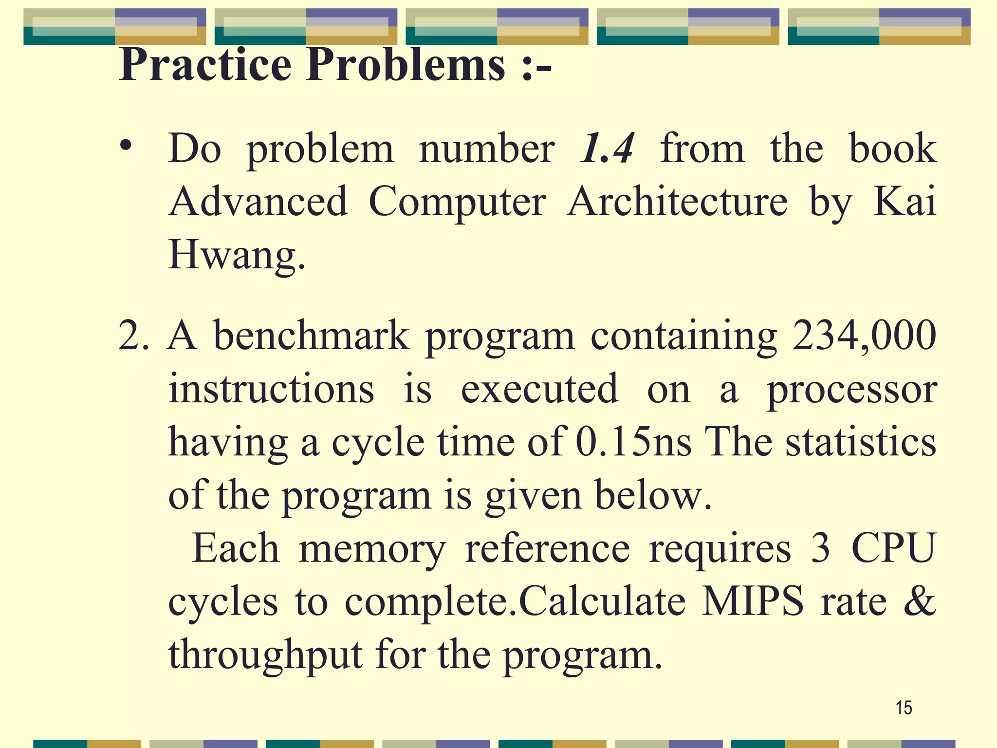 Practice Problems :-
• Do problem number 1.4 from the book
  Advanced Computer Architecture by Kai
  Hwang.
2. A benchmark program containing 234,000
   instructions is executed on a processor
   having a cycle time of 0.15ns The statistics
   of the program is given below.
     Each memory reference requires 3 CPU
   cycles to complete.Calculate MIPS rate &
   throughput for the program.
                                            15
 