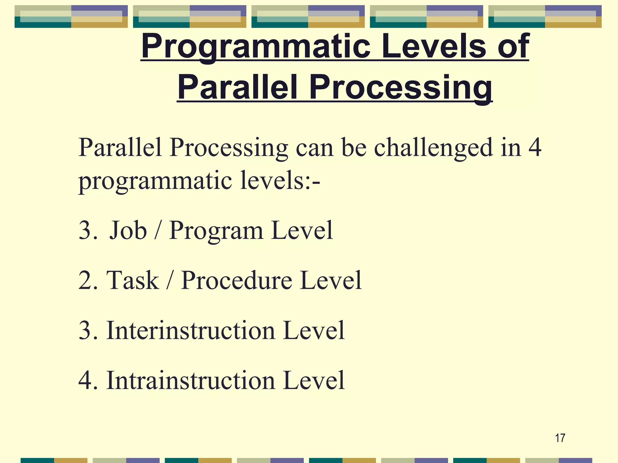 Programmatic Levels of
       Parallel Processing
Parallel Processing can be challenged in 4
programmatic levels:-
3. Job / Program Level
2. Task / Procedure Level
3. Interinstruction Level
4. Intrainstruction Level
                                             17
 