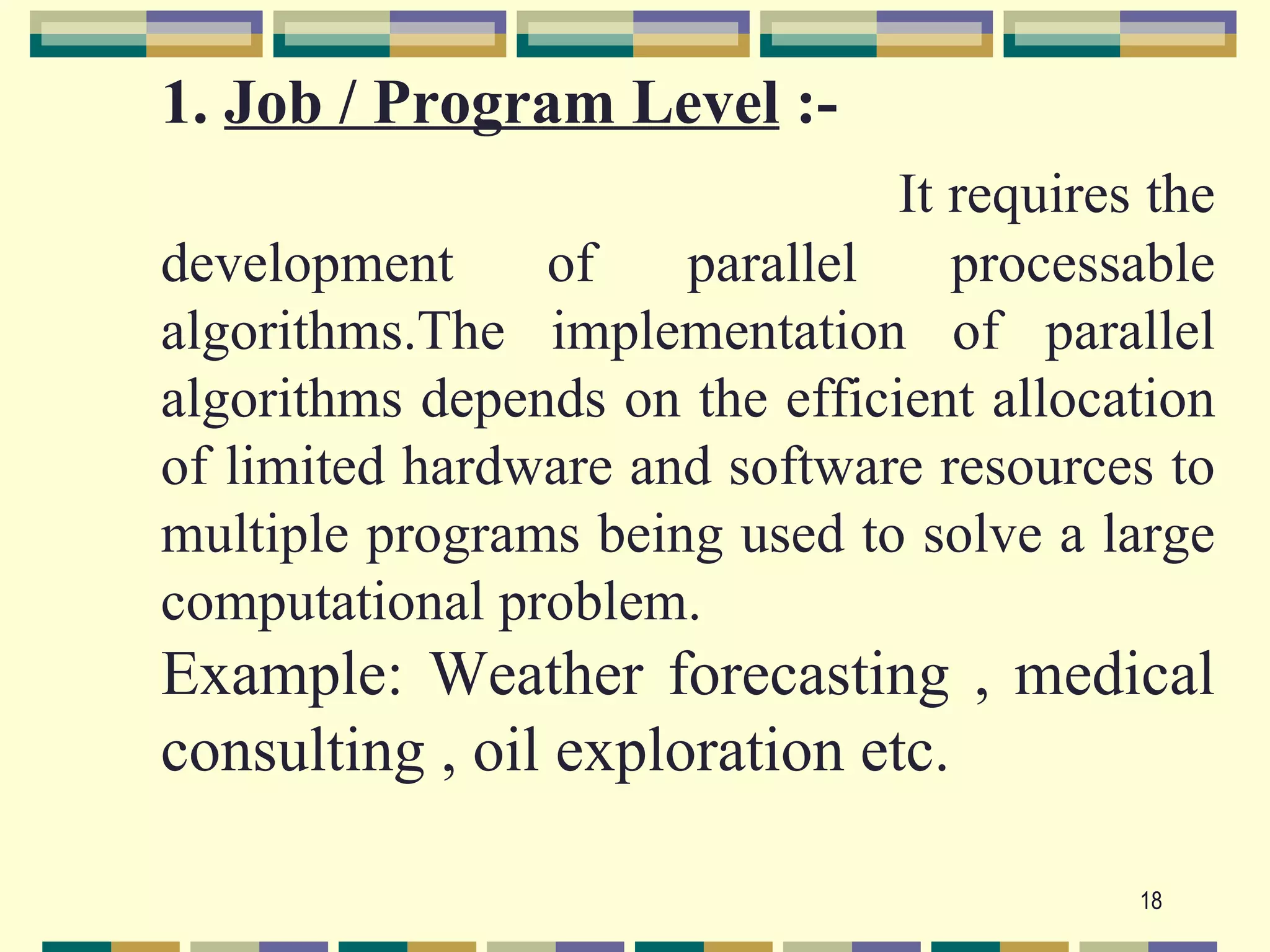 1. Job / Program Level :-
                                It requires the
development     of    parallel     processable
algorithms.The implementation of parallel
algorithms depends on the efficient allocation
of limited hardware and software resources to
multiple programs being used to solve a large
computational problem.
Example: Weather forecasting , medical
consulting , oil exploration etc.

                                           18
 