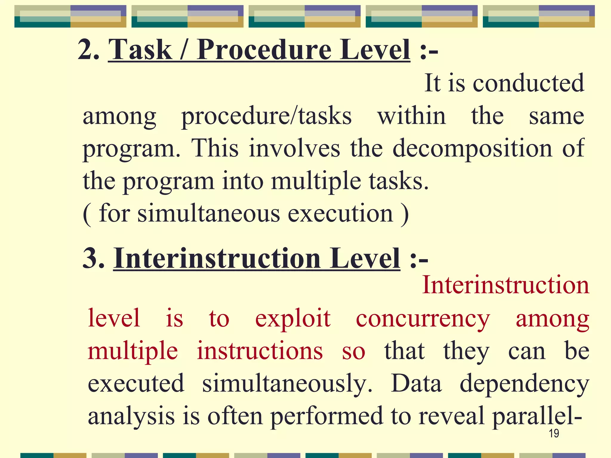 2. Task / Procedure Level :-
                               It is conducted
among procedure/tasks within the same
program. This involves the decomposition of
the program into multiple tasks.
( for simultaneous execution )
3. Interinstruction Level :-
                               Interinstruction
level is to exploit concurrency among
multiple instructions so that they can be
executed simultaneously. Data dependency
analysis is often performed to reveal parallel-
                                           19
 
