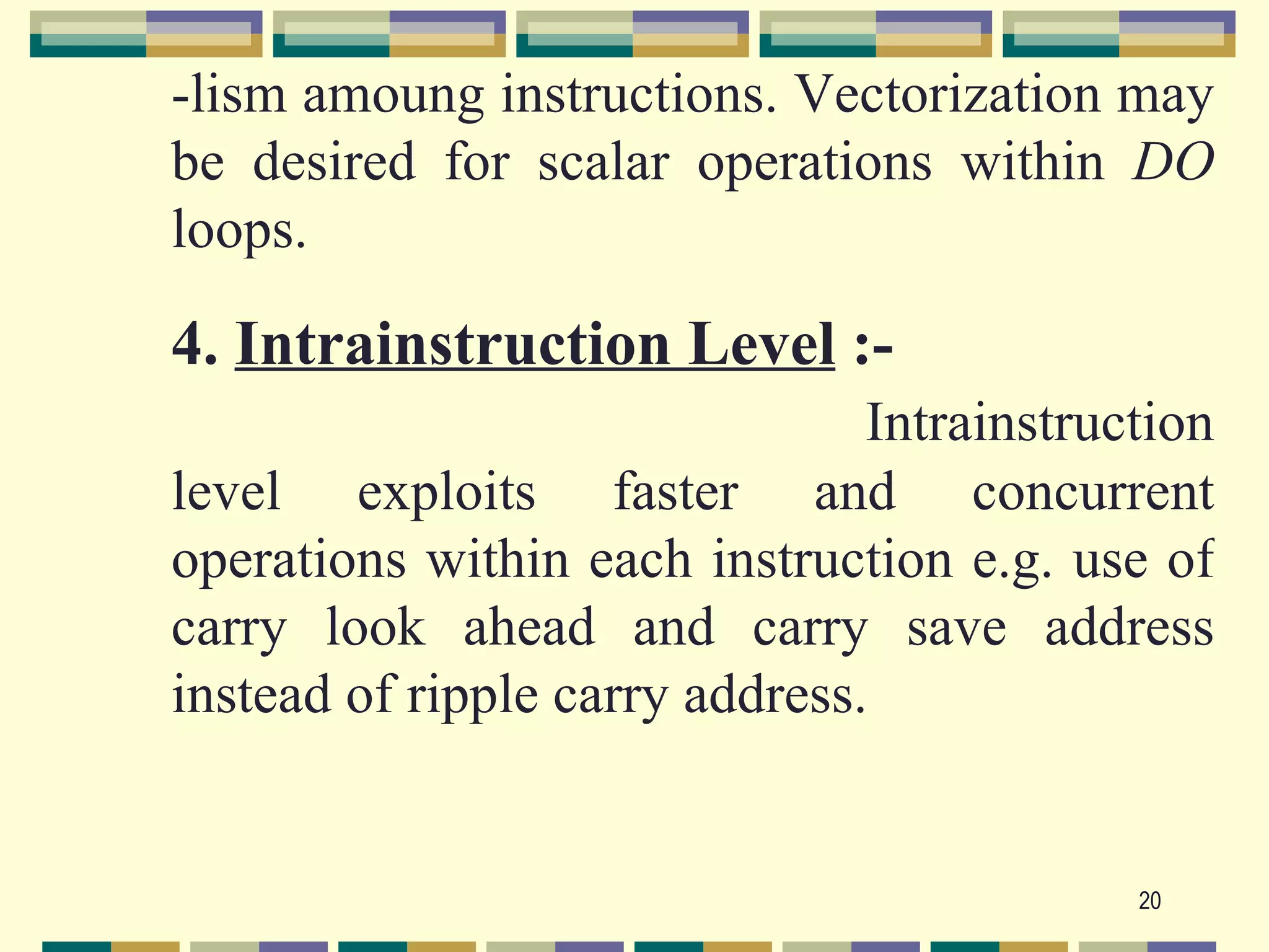 -lism amoung instructions. Vectorization may
be desired for scalar operations within DO
loops.

4. Intrainstruction Level :-
                                Intrainstruction
level exploits faster and concurrent
operations within each instruction e.g. use of
carry look ahead and carry save address
instead of ripple carry address.


                                            20
 
