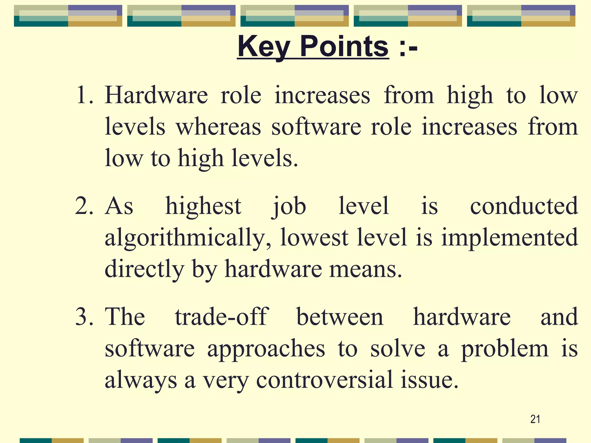 Key Points :-
1. Hardware role increases from high to low
   levels whereas software role increases from
   low to high levels.
2. As highest job level is conducted
   algorithmically, lowest level is implemented
   directly by hardware means.
3. The trade-off between hardware and
   software approaches to solve a problem is
   always a very controversial issue.
                                          21
 