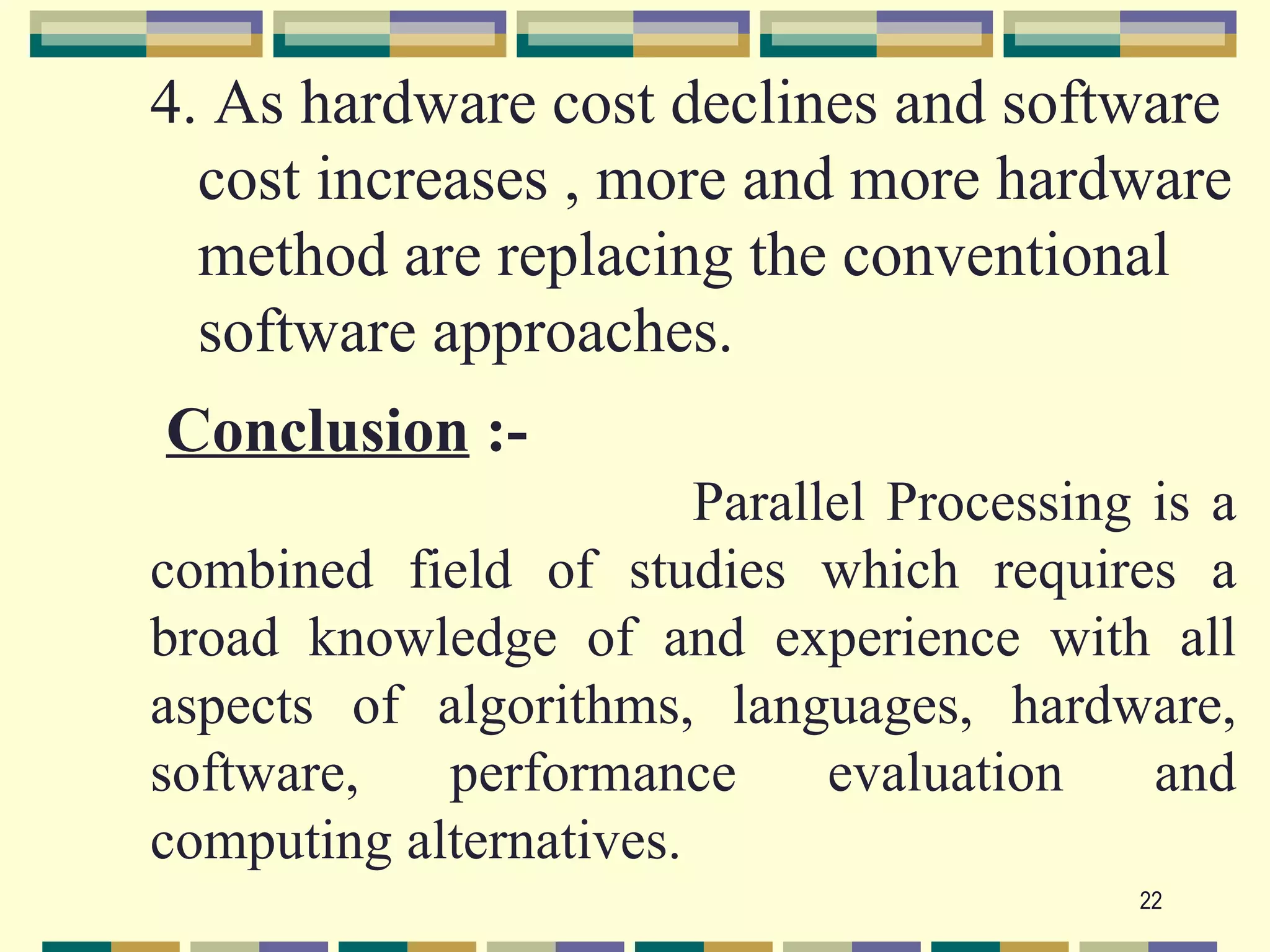 4. As hardware cost declines and software
  cost increases , more and more hardware
  method are replacing the conventional
  software approaches.
Conclusion :-
                        Parallel Processing is a
combined field of studies which requires a
broad knowledge of and experience with all
aspects of algorithms, languages, hardware,
software,   performance       evaluation    and
computing alternatives.
                                           22
 