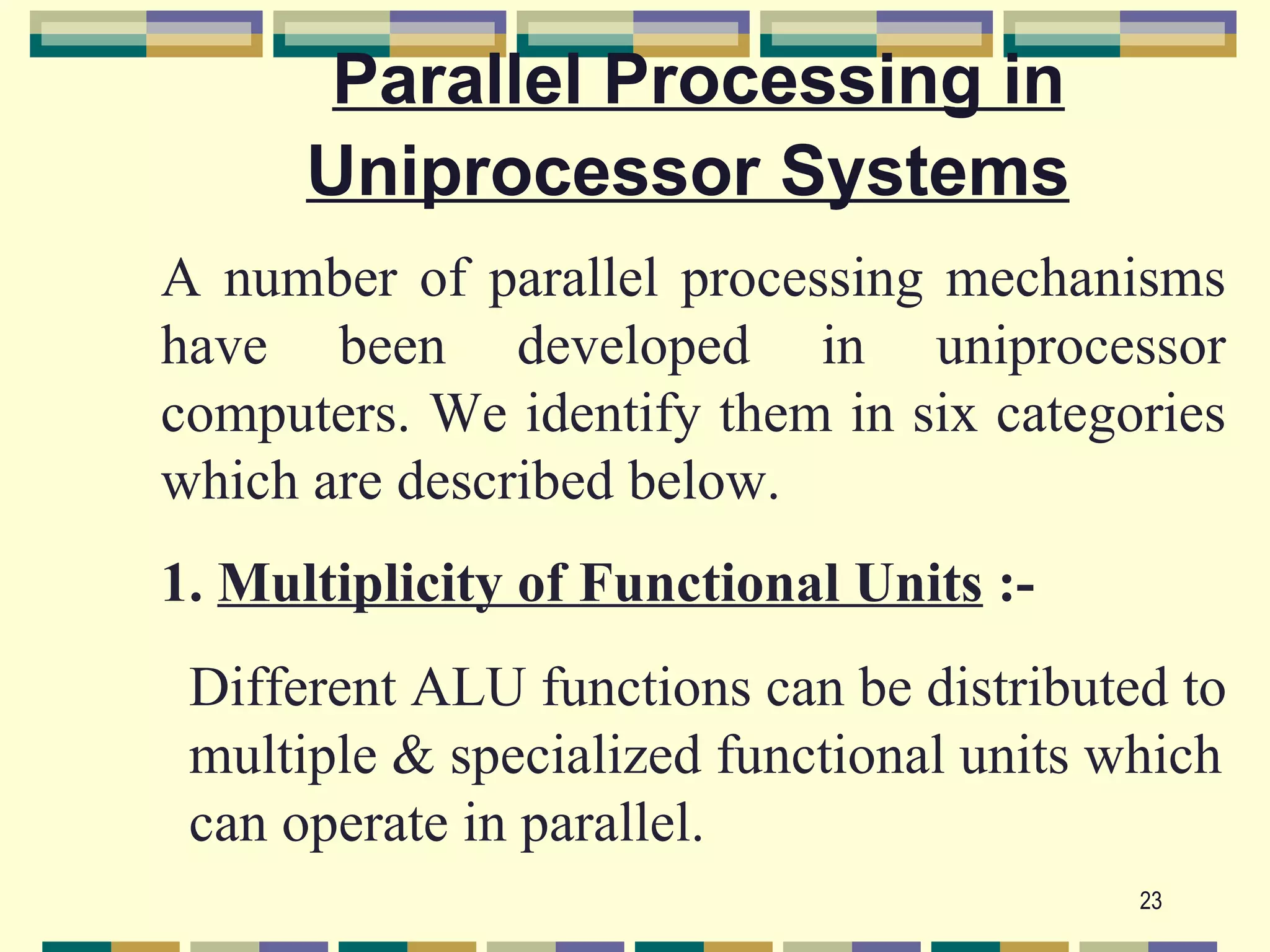 Parallel Processing in
      Uniprocessor Systems
A number of parallel processing mechanisms
have been developed in uniprocessor
computers. We identify them in six categories
which are described below.
1. Multiplicity of Functional Units :-
 Different ALU functions can be distributed to
 multiple & specialized functional units which
 can operate in parallel.
                                          23
 