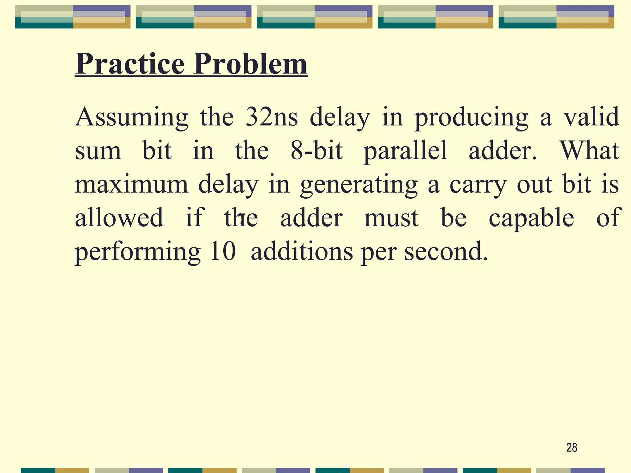 Practice Problem
Assuming the 32ns delay in producing a valid
sum bit in the 8-bit parallel adder. What
maximum delay in generating a carry out bit is
allowed if the adder must be capable of
             7

performing 10 additions per second.




                                         28
 