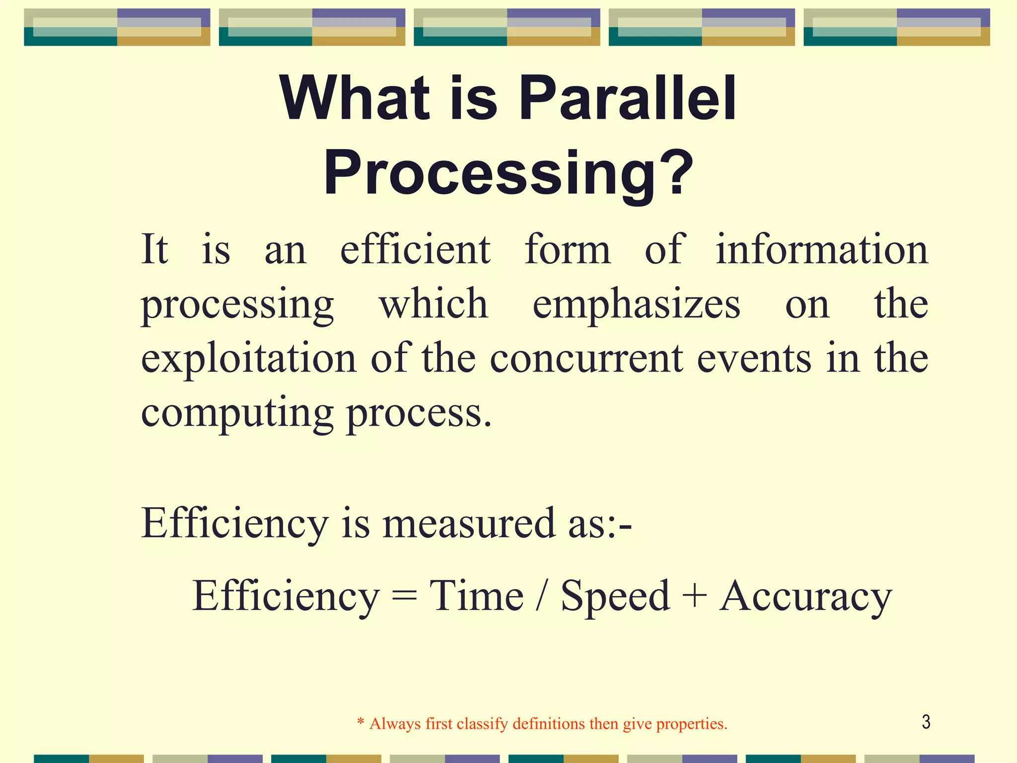 What is Parallel
        Processing?
It is an efficient form of information
processing which emphasizes on the
exploitation of the concurrent events in the
computing process.

Efficiency is measured as:-
  Efficiency = Time / Speed + Accuracy

            * Always first classify definitions then give properties.   3
 