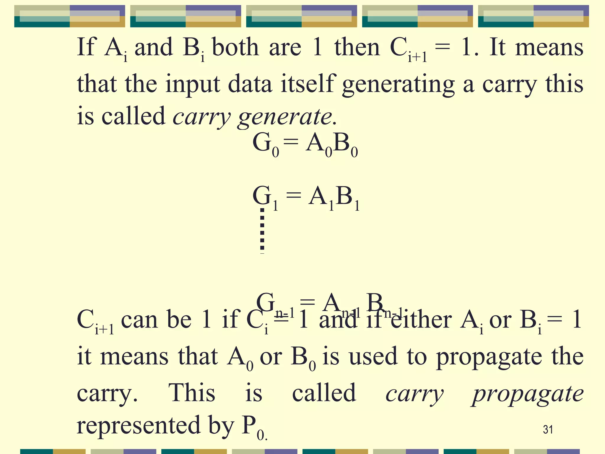 If Ai and Bi both are 1 then Ci+1 = 1. It means
that the input data itself generating a carry this
is called carry generate.
                 G0 = A0B0
                 G1 = A1B1


                  Gn-1 = An-1 Bn-1
Ci+1 can be 1 if Ci = 1 and if either Ai or Bi = 1
it means that A0 or B0 is used to propagate the
carry. This is called carry propagate
represented by P0.                            31
 
