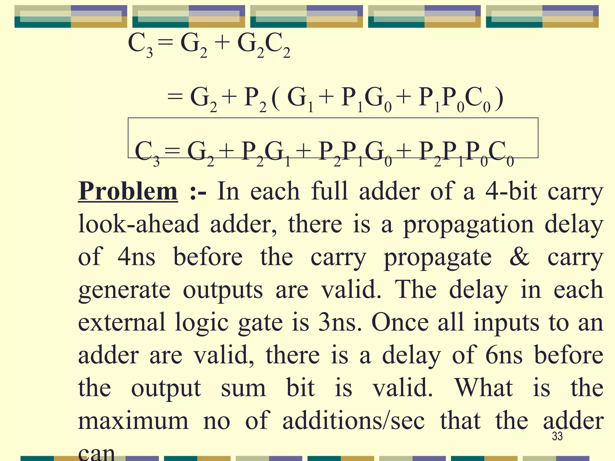 C3 = G2 + G2C2
        = G2 + P2 ( G1 + P1G0 + P1P0C0 )
     C3 = G2 + P2G1 + P2P1G0 + P2P1P0C0
Problem :- In each full adder of a 4-bit carry
look-ahead adder, there is a propagation delay
of 4ns before the carry propagate & carry
generate outputs are valid. The delay in each
external logic gate is 3ns. Once all inputs to an
adder are valid, there is a delay of 6ns before
the output sum bit is valid. What is the
maximum no of additions/sec that the adder  33
 