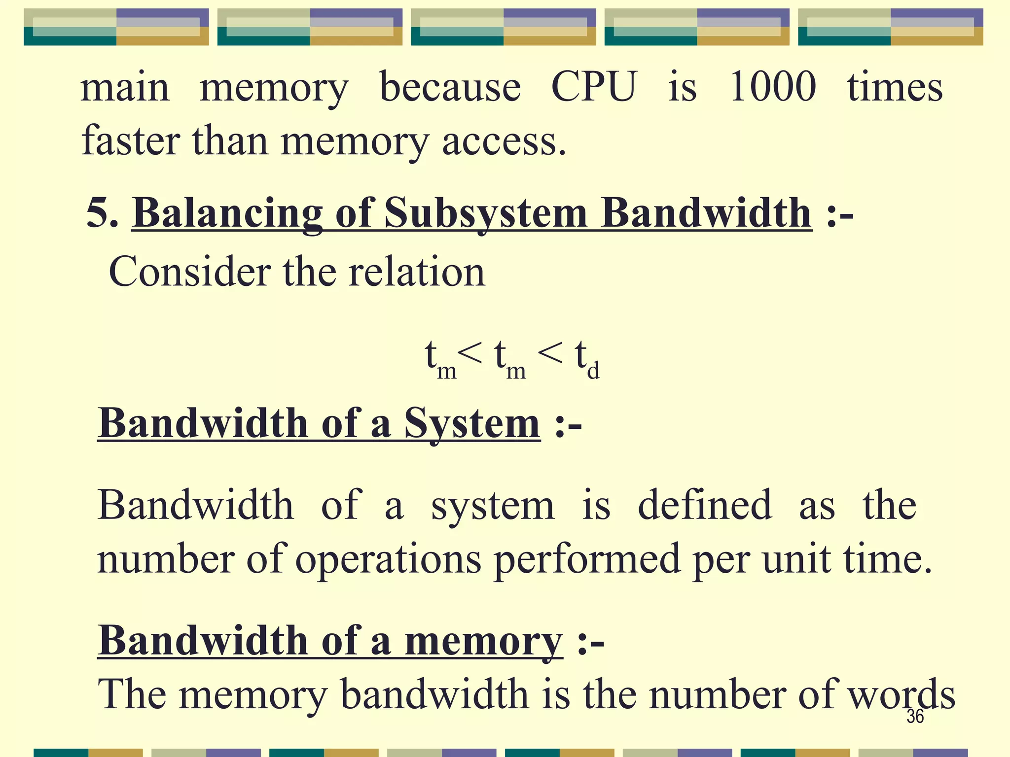 main memory because CPU is 1000 times
faster than memory access.
5. Balancing of Subsystem Bandwidth :-
 Consider the relation
                 t m< tm < td
Bandwidth of a System :-
Bandwidth of a system is defined as the
number of operations performed per unit time.
Bandwidth of a memory :-
The memory bandwidth is the number of words
                                        36
 
