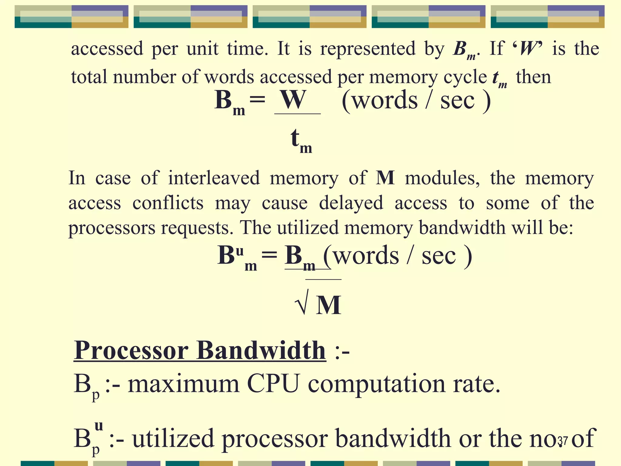 accessed per unit time. It is represented by Bm. If ‘W’ is the
total number of words accessed per memory cycle tm then
                Bm = W         (words / sec )
                     tm
In case of interleaved memory of M modules, the memory
access conflicts may cause delayed access to some of the
processors requests. The utilized memory bandwidth will be:
                 Bum = Bm (words / sec )
                          √M
Processor Bandwidth :-
Bp :- maximum CPU computation rate.
  u
Bp :- utilized processor bandwidth or the no. of
                                            37
 