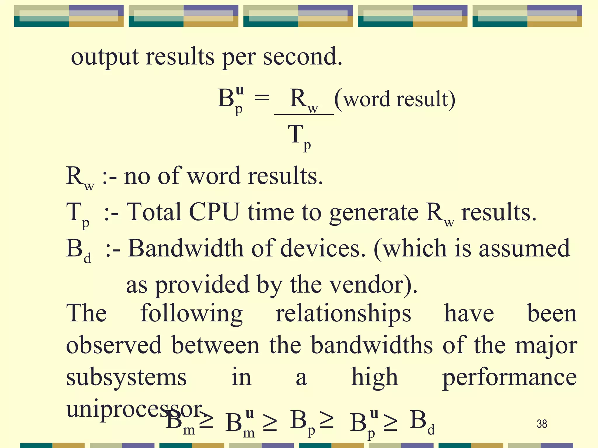 output results per second.
               u
             Bp = Rw (word result)
                  Tp
Rw :- no of word results.
Tp :- Total CPU time to generate Rw results.
Bd :- Bandwidth of devices. (which is assumed
      as provided by the vendor).
The following relationships have been
observed between the bandwidths of the major
subsystems      in    a    high   performance
uniprocessor. u B ≥ u B
          Bm ≥ Bm ≥ p Bp ≥ d                38
 
