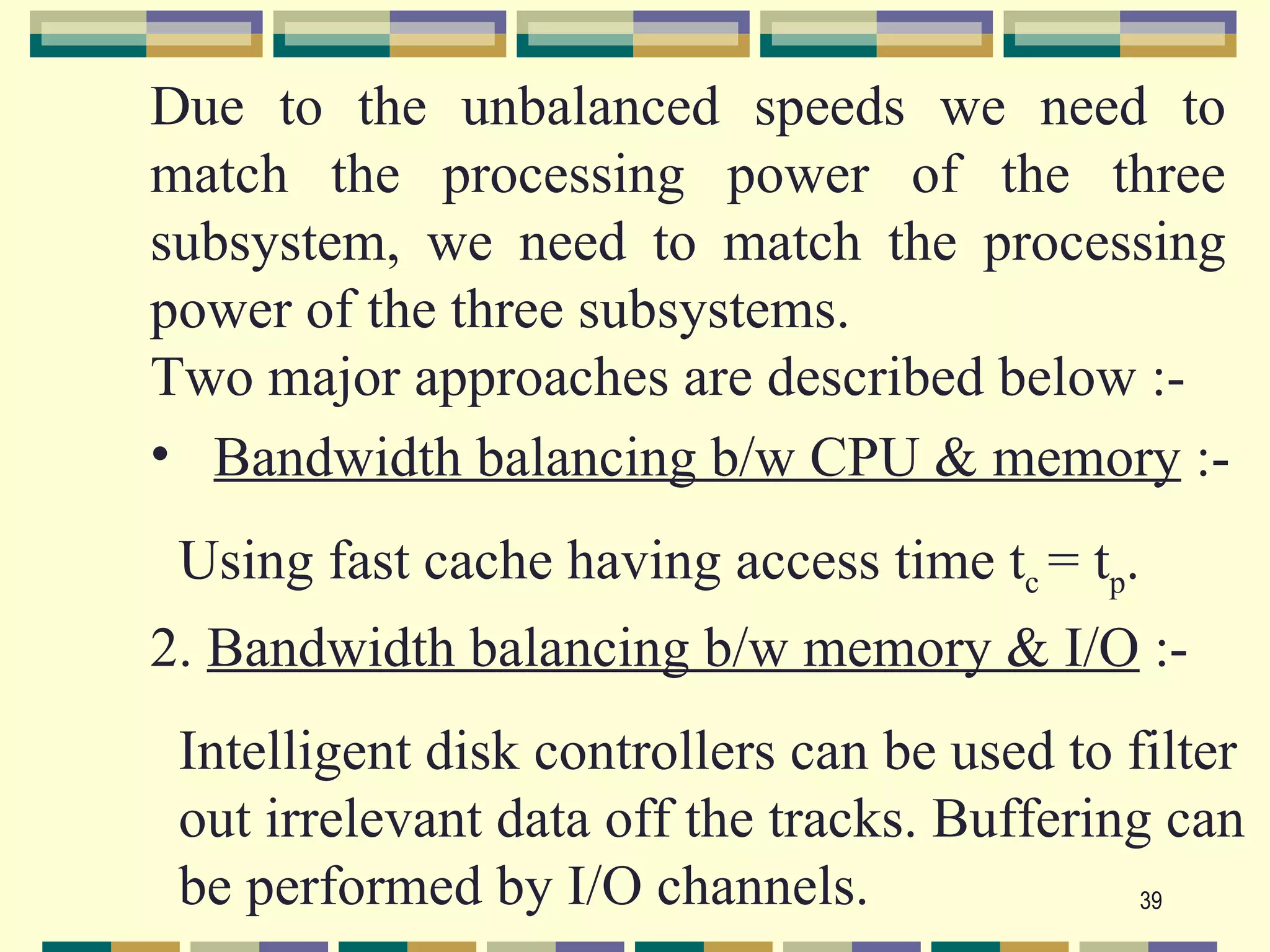Due to the unbalanced speeds we need to
match the processing power of the three
subsystem, we need to match the processing
power of the three subsystems.
Two major approaches are described below :-
• Bandwidth balancing b/w CPU & memory :-
 Using fast cache having access time tc = tp.
2. Bandwidth balancing b/w memory & I/O :-
 Intelligent disk controllers can be used to filter
 out irrelevant data off the tracks. Buffering can
 be performed by I/O channels.                39
 