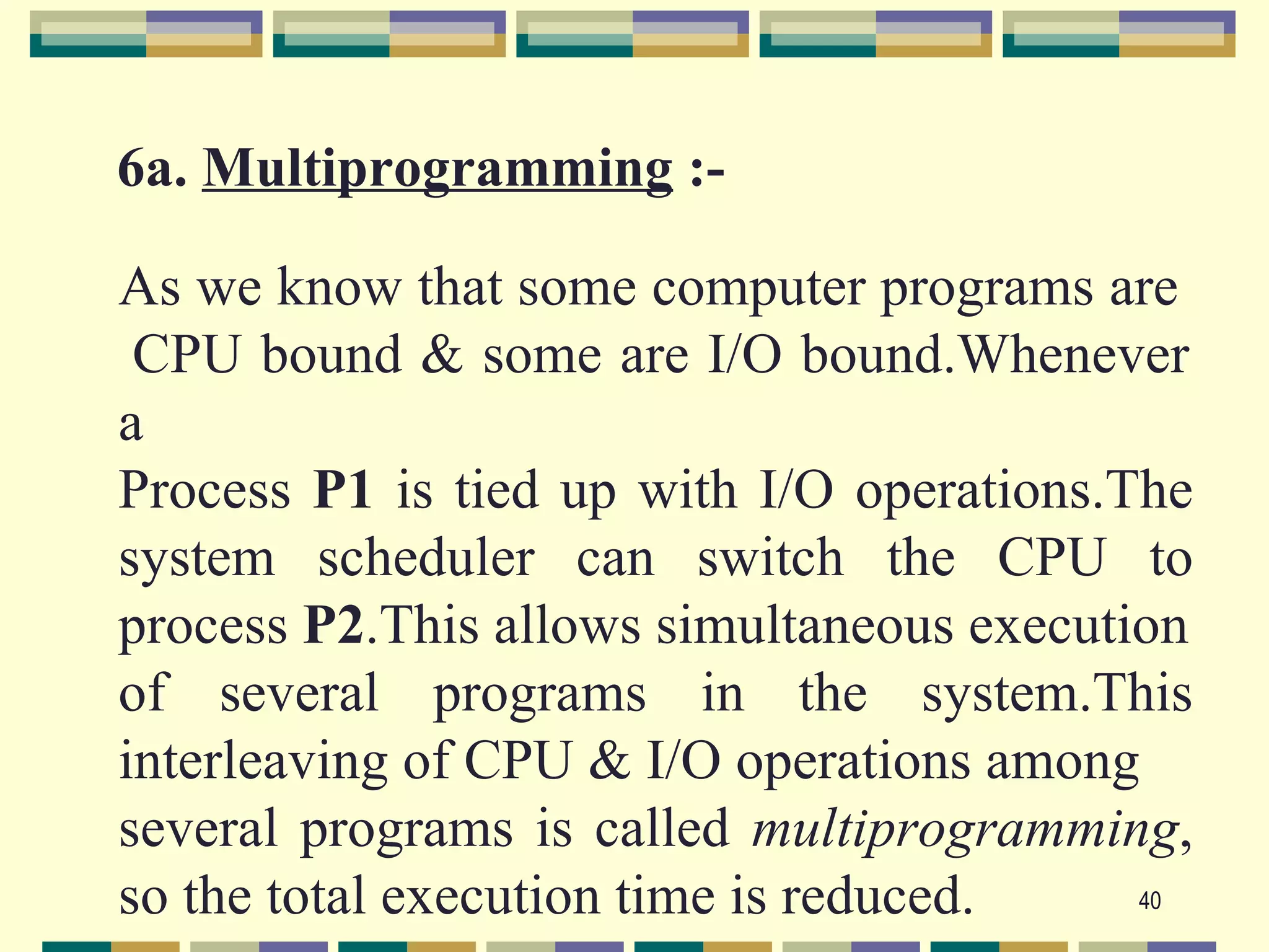 6a. Multiprogramming :-

As we know that some computer programs are
 CPU bound & some are I/O bound.Whenever
a
Process P1 is tied up with I/O operations.The
system scheduler can switch the CPU to
process P2.This allows simultaneous execution
of several programs in the system.This
interleaving of CPU & I/O operations among
several programs is called multiprogramming,
so the total execution time is reduced.    40
 