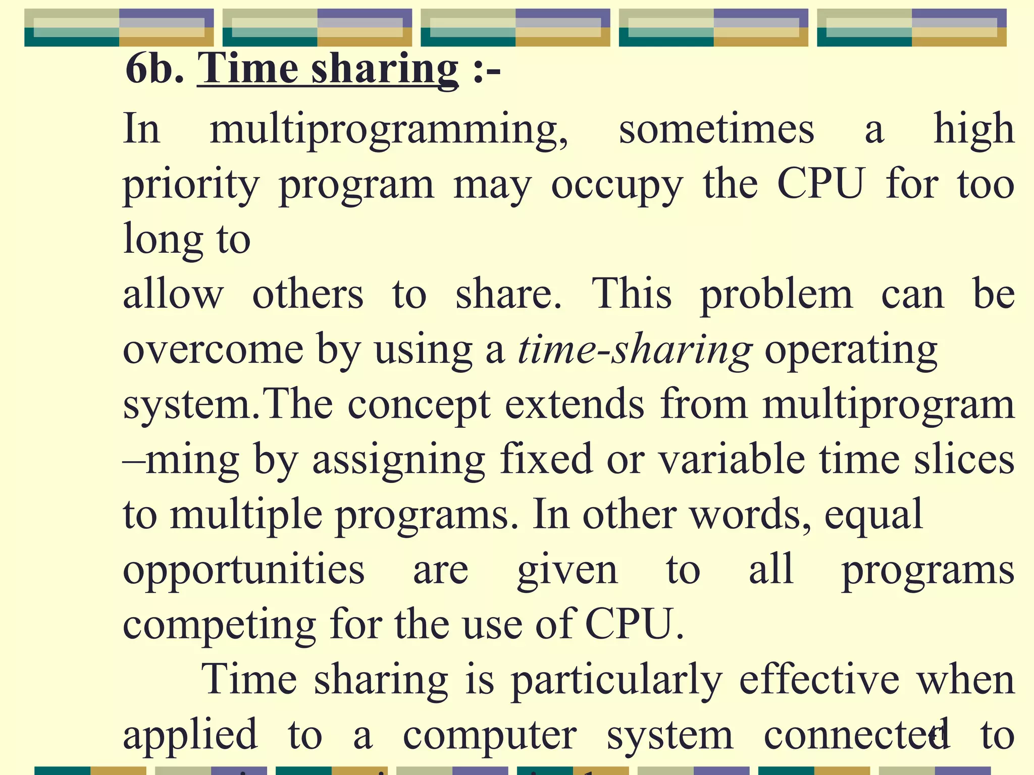 6b. Time sharing :-
In multiprogramming, sometimes a high
priority program may occupy the CPU for too
long to
allow others to share. This problem can be
overcome by using a time-sharing operating
system.The concept extends from multiprogram
–ming by assigning fixed or variable time slices
to multiple programs. In other words, equal
opportunities are given to all programs
competing for the use of CPU.
    Time sharing is particularly effective when
applied to a computer system connected to   41
 