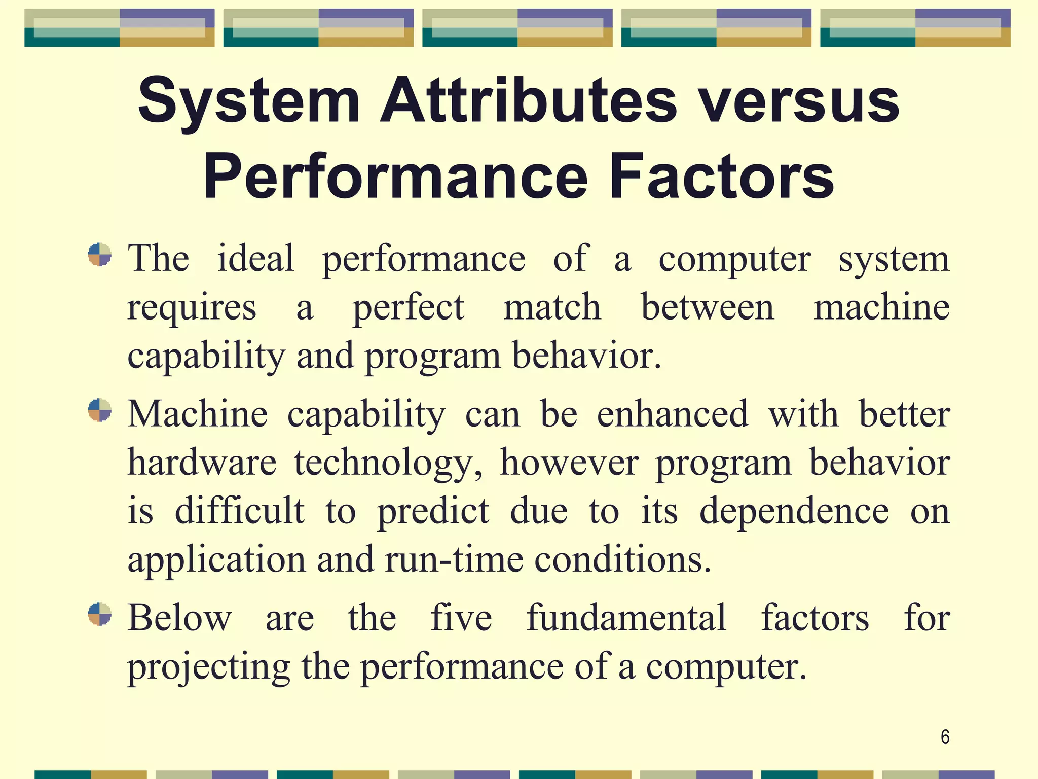 System Attributes versus
  Performance Factors
The ideal performance of a computer system
requires a perfect match between machine
capability and program behavior.
Machine capability can be enhanced with better
hardware technology, however program behavior
is difficult to predict due to its dependence on
application and run-time conditions.
Below are the five fundamental factors for
projecting the performance of a computer.
                                               6
 