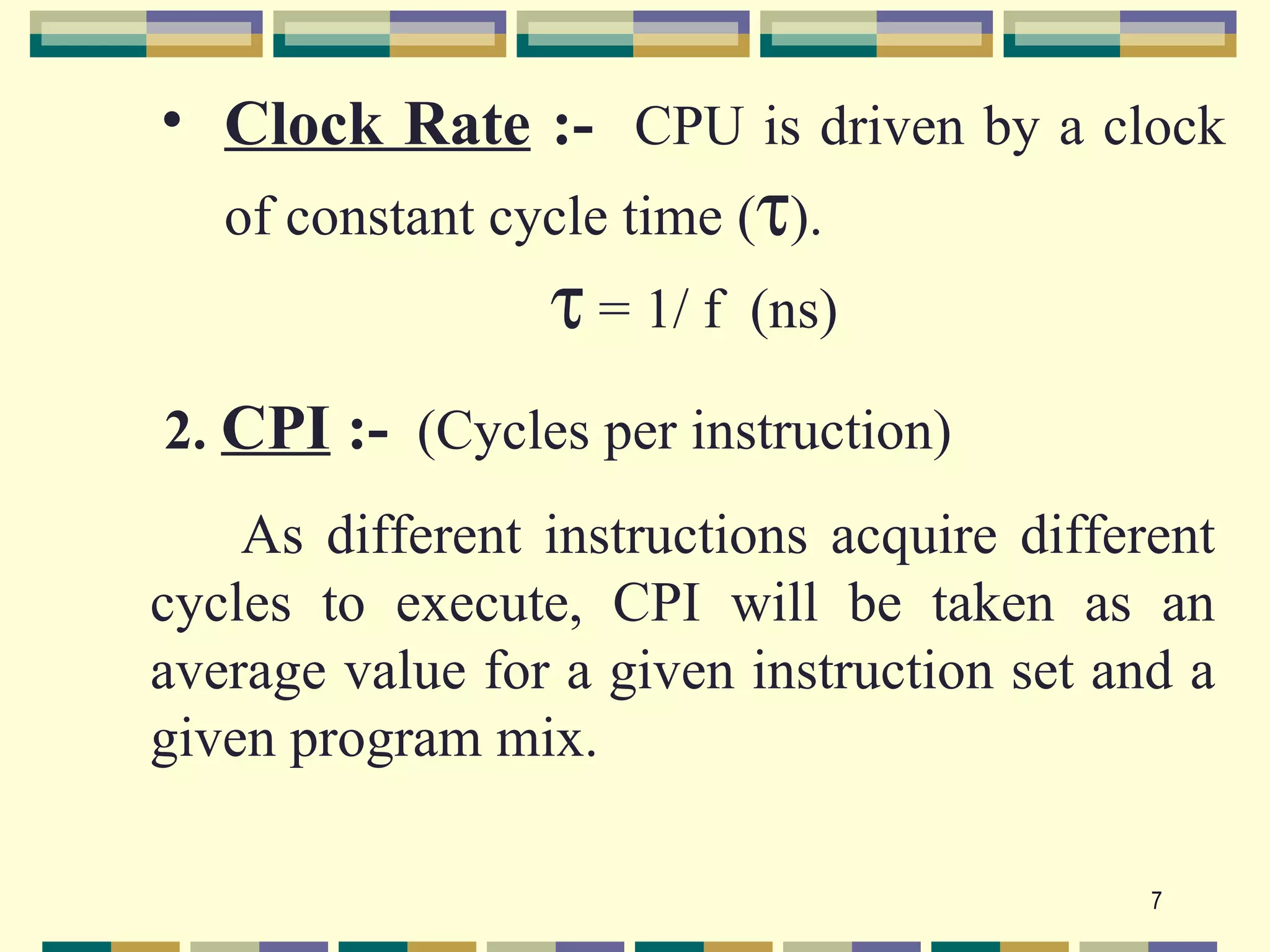 • Clock Rate :- CPU is driven by a clock
   of constant cycle time (τ).
                 τ = 1/ f   (ns)

2. CPI :- (Cycles per instruction)
    As different instructions acquire different
cycles to execute, CPI will be taken as an
average value for a given instruction set and a
given program mix.

                                            7
 