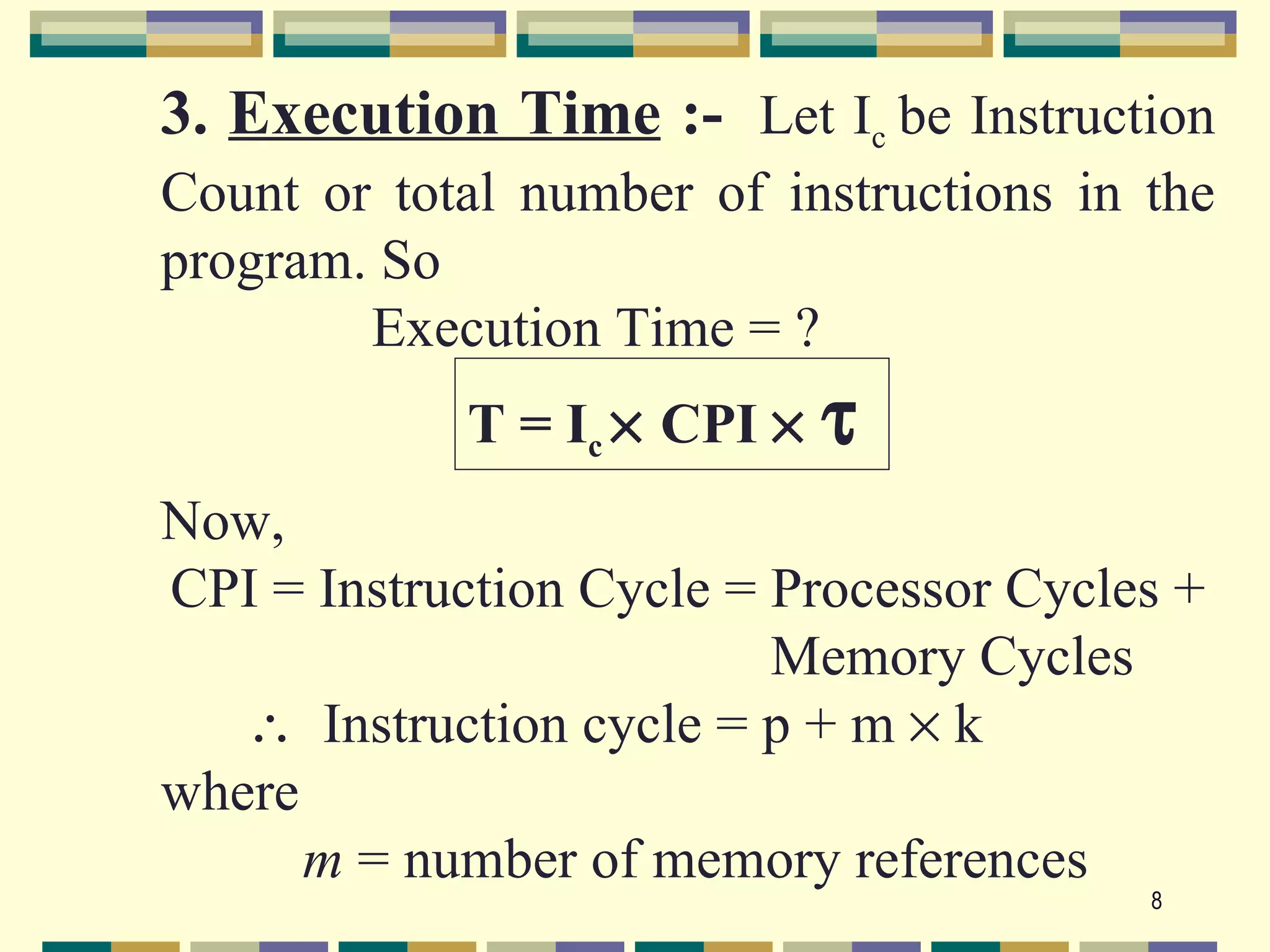 3. Execution Time :- Let Ic be Instruction
Count or total number of instructions in the
program. So
        Execution Time = ?
            T = Ic × CPI ×   τ
Now,
CPI = Instruction Cycle = Processor Cycles +
                          Memory Cycles
   ∴ Instruction cycle = p + m × k
where
      m = number of memory references
                                         8
 