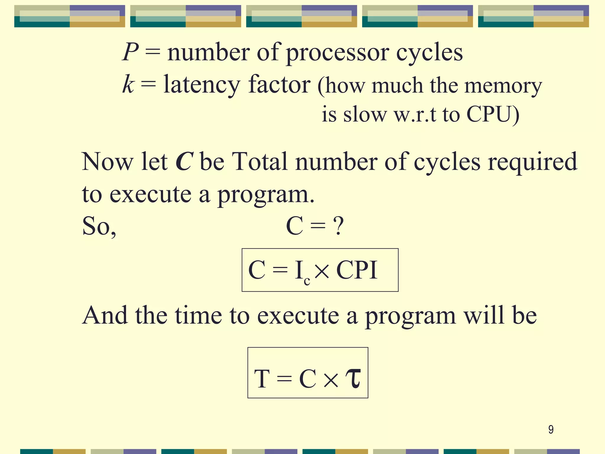 P = number of processor cycles
   k = latency factor (how much the memory
                     is slow w.r.t to CPU)

Now let C be Total number of cycles required
to execute a program.
So,                C=?
              C = Ic × CPI
And the time to execute a program will be

               T=C×τ
                                             9
 