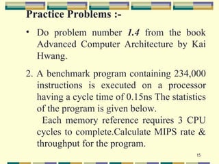 Practice Problems :-
• Do problem number 1.4 from the book
  Advanced Computer Architecture by Kai
  Hwang.
2. A benchmark program containing 234,000
   instructions is executed on a processor
   having a cycle time of 0.15ns The statistics
   of the program is given below.
     Each memory reference requires 3 CPU
   cycles to complete.Calculate MIPS rate &
   throughput for the program.
                                            15
 