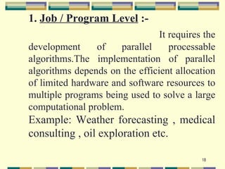 1. Job / Program Level :-
                                It requires the
development     of    parallel     processable
algorithms.The implementation of parallel
algorithms depends on the efficient allocation
of limited hardware and software resources to
multiple programs being used to solve a large
computational problem.
Example: Weather forecasting , medical
consulting , oil exploration etc.

                                           18
 