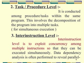 2. Task / Procedure Level :-
                               It is conducted
among procedure/tasks within the same
program. This involves the decomposition of
the program into multiple tasks.
( for simultaneous execution )
3. Interinstruction Level :-
                               Interinstruction
level is to exploit concurrency among
multiple instructions so that they can be
executed simultaneously. Data dependency
analysis is often performed to reveal parallel-
                                           19
 
