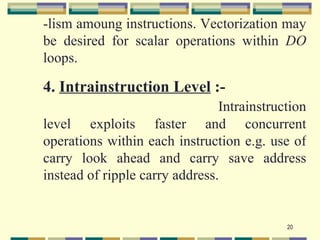 -lism amoung instructions. Vectorization may
be desired for scalar operations within DO
loops.

4. Intrainstruction Level :-
                                Intrainstruction
level exploits faster and concurrent
operations within each instruction e.g. use of
carry look ahead and carry save address
instead of ripple carry address.


                                            20
 