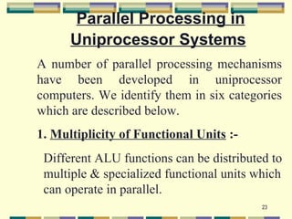 Parallel Processing in
      Uniprocessor Systems
A number of parallel processing mechanisms
have been developed in uniprocessor
computers. We identify them in six categories
which are described below.
1. Multiplicity of Functional Units :-
 Different ALU functions can be distributed to
 multiple & specialized functional units which
 can operate in parallel.
                                          23
 