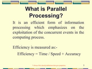 What is Parallel
        Processing?
It is an efficient form of information
processing which emphasizes on the
exploitation of the concurrent events in the
computing process.

Efficiency is measured as:-
  Efficiency = Time / Speed + Accuracy

            * Always first classify definitions then give properties.   3
 