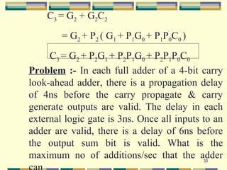 C3 = G2 + G2C2
        = G2 + P2 ( G1 + P1G0 + P1P0C0 )
     C3 = G2 + P2G1 + P2P1G0 + P2P1P0C0
Problem :- In each full adder of a 4-bit carry
look-ahead adder, there is a propagation delay
of 4ns before the carry propagate & carry
generate outputs are valid. The delay in each
external logic gate is 3ns. Once all inputs to an
adder are valid, there is a delay of 6ns before
the output sum bit is valid. What is the
maximum no of additions/sec that the adder  33
 