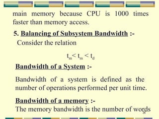 main memory because CPU is 1000 times
faster than memory access.
5. Balancing of Subsystem Bandwidth :-
 Consider the relation
                 t m< tm < td
Bandwidth of a System :-
Bandwidth of a system is defined as the
number of operations performed per unit time.
Bandwidth of a memory :-
The memory bandwidth is the number of words
                                        36
 