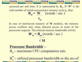 accessed per unit time. It is represented by Bm. If ‘W’ is the
total number of words accessed per memory cycle tm then
                Bm = W         (words / sec )
                     tm
In case of interleaved memory of M modules, the memory
access conflicts may cause delayed access to some of the
processors requests. The utilized memory bandwidth will be:
                 Bum = Bm (words / sec )
                          √M
Processor Bandwidth :-
Bp :- maximum CPU computation rate.
  u
Bp :- utilized processor bandwidth or the no. of
                                            37
 