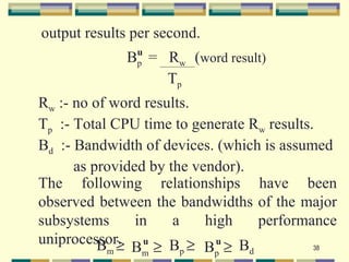 output results per second.
               u
             Bp = Rw (word result)
                  Tp
Rw :- no of word results.
Tp :- Total CPU time to generate Rw results.
Bd :- Bandwidth of devices. (which is assumed
      as provided by the vendor).
The following relationships have been
observed between the bandwidths of the major
subsystems      in    a    high   performance
uniprocessor. u B ≥ u B
          Bm ≥ Bm ≥ p Bp ≥ d                38
 