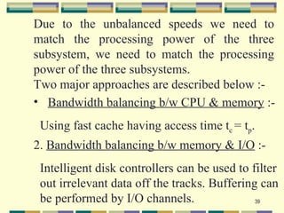 Due to the unbalanced speeds we need to
match the processing power of the three
subsystem, we need to match the processing
power of the three subsystems.
Two major approaches are described below :-
• Bandwidth balancing b/w CPU & memory :-
 Using fast cache having access time tc = tp.
2. Bandwidth balancing b/w memory & I/O :-
 Intelligent disk controllers can be used to filter
 out irrelevant data off the tracks. Buffering can
 be performed by I/O channels.                39
 