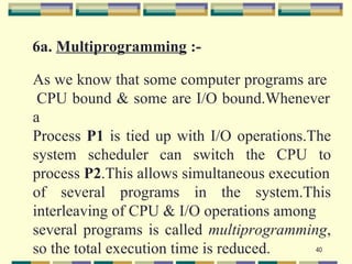 6a. Multiprogramming :-

As we know that some computer programs are
 CPU bound & some are I/O bound.Whenever
a
Process P1 is tied up with I/O operations.The
system scheduler can switch the CPU to
process P2.This allows simultaneous execution
of several programs in the system.This
interleaving of CPU & I/O operations among
several programs is called multiprogramming,
so the total execution time is reduced.    40
 