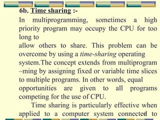6b. Time sharing :-
In multiprogramming, sometimes a high
priority program may occupy the CPU for too
long to
allow others to share. This problem can be
overcome by using a time-sharing operating
system.The concept extends from multiprogram
–ming by assigning fixed or variable time slices
to multiple programs. In other words, equal
opportunities are given to all programs
competing for the use of CPU.
    Time sharing is particularly effective when
applied to a computer system connected to   41
 