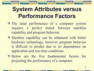 System Attributes versus
  Performance Factors
The ideal performance of a computer system
requires a perfect match between machine
capability and program behavior.
Machine capability can be enhanced with better
hardware technology, however program behavior
is difficult to predict due to its dependence on
application and run-time conditions.
Below are the five fundamental factors for
projecting the performance of a computer.
                                               6
 