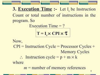3. Execution Time :- Let Ic be Instruction
Count or total number of instructions in the
program. So
        Execution Time = ?
            T = Ic × CPI ×   τ
Now,
CPI = Instruction Cycle = Processor Cycles +
                          Memory Cycles
   ∴ Instruction cycle = p + m × k
where
      m = number of memory references
                                         8
 