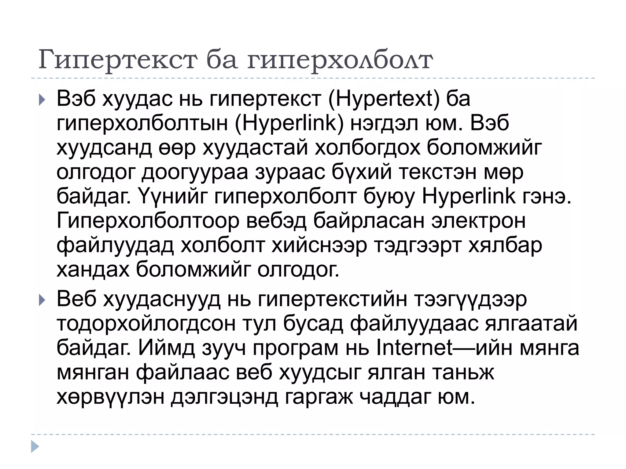 Гипертекст ба гиперхолболт
   Вэб хуудас нь гипертекст (Hypertext) ба
    гиперхолболтын (Hyperlink) нэгдэл юм. Вэб
    хуудсанд өөр хуудастай холбогдох боломжийг
    олгодог доогуураа зураас бүхий текстэн мөр
    байдаг. Үүнийг гиперхолболт буюу Hyperlink гэнэ.
    Гиперхолболтоор вебэд байрласан электрон
    файлуудад холболт хийснээр тэдгээрт хялбар
    хандах боломжийг олгодог.
   Веб хуудаснууд нь гипертекстийн тээгүүдээр
    тодорхойлогдсон тул бусад файлуудаас ялгаатай
    байдаг. Иймд зууч програм нь Internet—ийн мянга
    мянган файлаас веб хуудсыг ялган таньж
    хөрвүүлэн дэлгэцэнд гаргаж чаддаг юм.
 