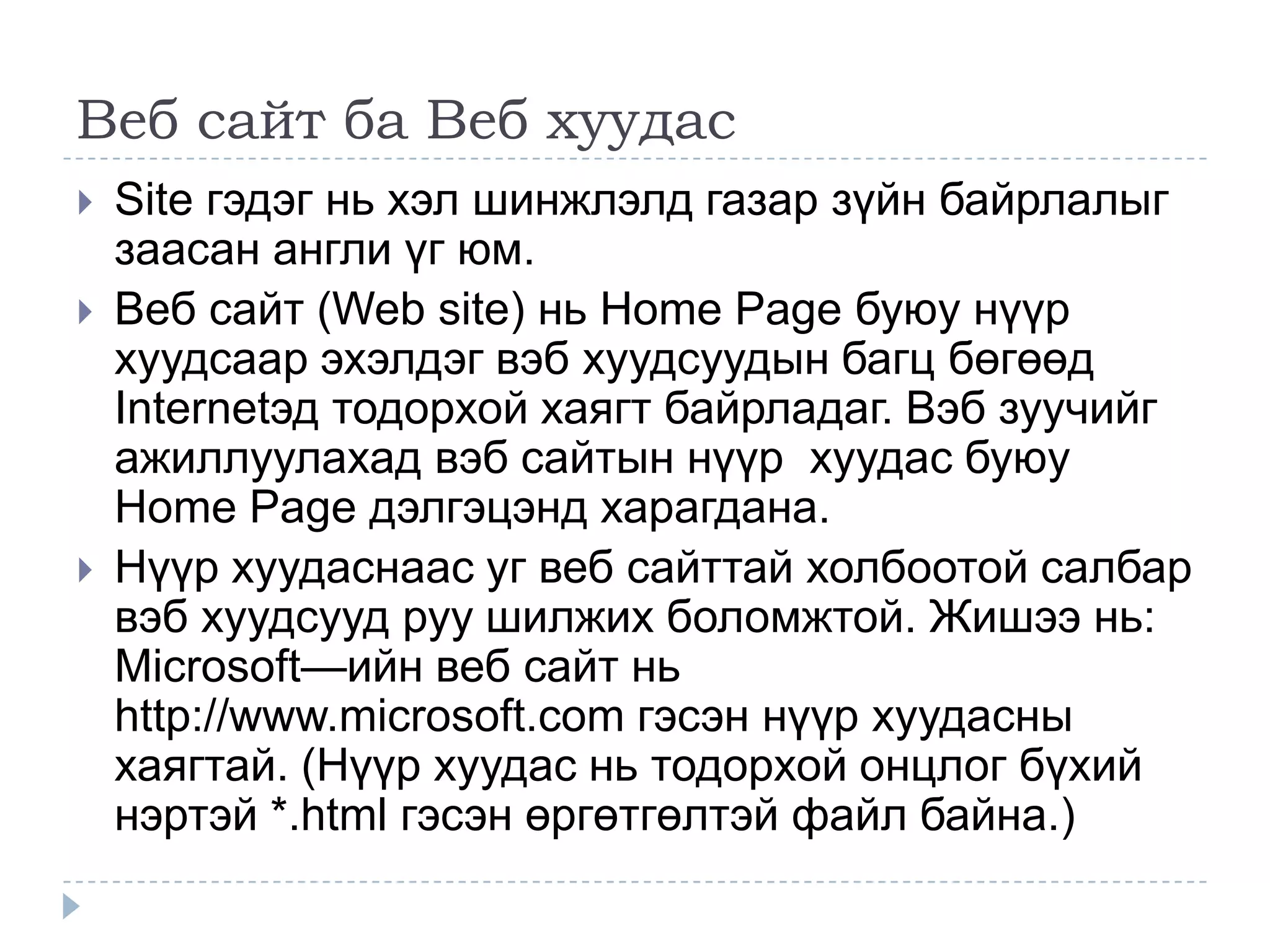 Веб сайт ба Веб хуудас
   Site гэдэг нь хэл шинжлэлд газар зүйн байрлалыг
    заасан англи үг юм.
   Веб сайт (Web site) нь Home Page буюу нүүр
    хуудсаар эхэлдэг вэб хуудсуудын багц бөгөөд
    Internetэд тодорхой хаягт байрладаг. Вэб зуучийг
    ажиллуулахад вэб сайтын нүүр хуудас буюу
    Home Page дэлгэцэнд харагдана.
   Нүүр хуудаснаас уг веб сайттай холбоотой салбар
    вэб хуудсууд руу шилжих боломжтой. Жишээ нь:
    Microsoft—ийн веб сайт нь
    http://www.microsoft.com гэсэн нүүр хуудасны
    хаягтай. (Нүүр хуудас нь тодорхой онцлог бүхий
    нэртэй *.html гэсэн өргөтгөлтэй файл байна.)
 