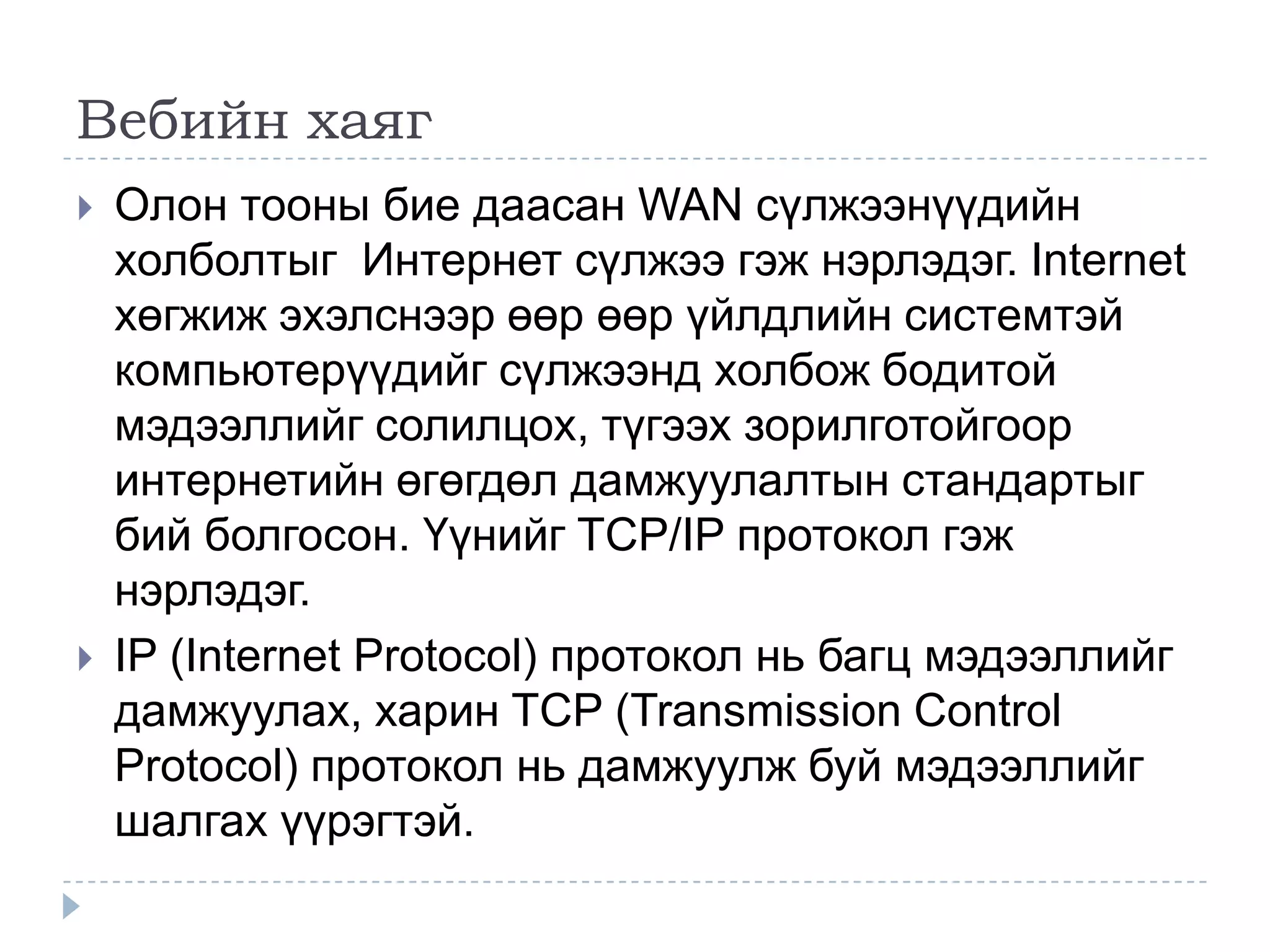 Вебийн хаяг
   Олон тооны бие даасан WAN сүлжээнүүдийн
    холболтыг Интернет сүлжээ гэж нэрлэдэг. Internet
    хөгжиж эхэлснээр өөр өөр үйлдлийн системтэй
    компьютерүүдийг сүлжээнд холбож бодитой
    мэдээллийг солилцох, түгээх зорилготойгоор
    интернетийн өгөгдөл дамжуулалтын стандартыг
    бий болгосон. Үүнийг TCP/IP протокол гэж
    нэрлэдэг.
   IP (Internet Protocol) протокол нь багц мэдээллийг
    дамжуулах, харин TCP (Transmission Control
    Protocol) протокол нь дамжуулж буй мэдээллийг
    шалгах үүрэгтэй.
 