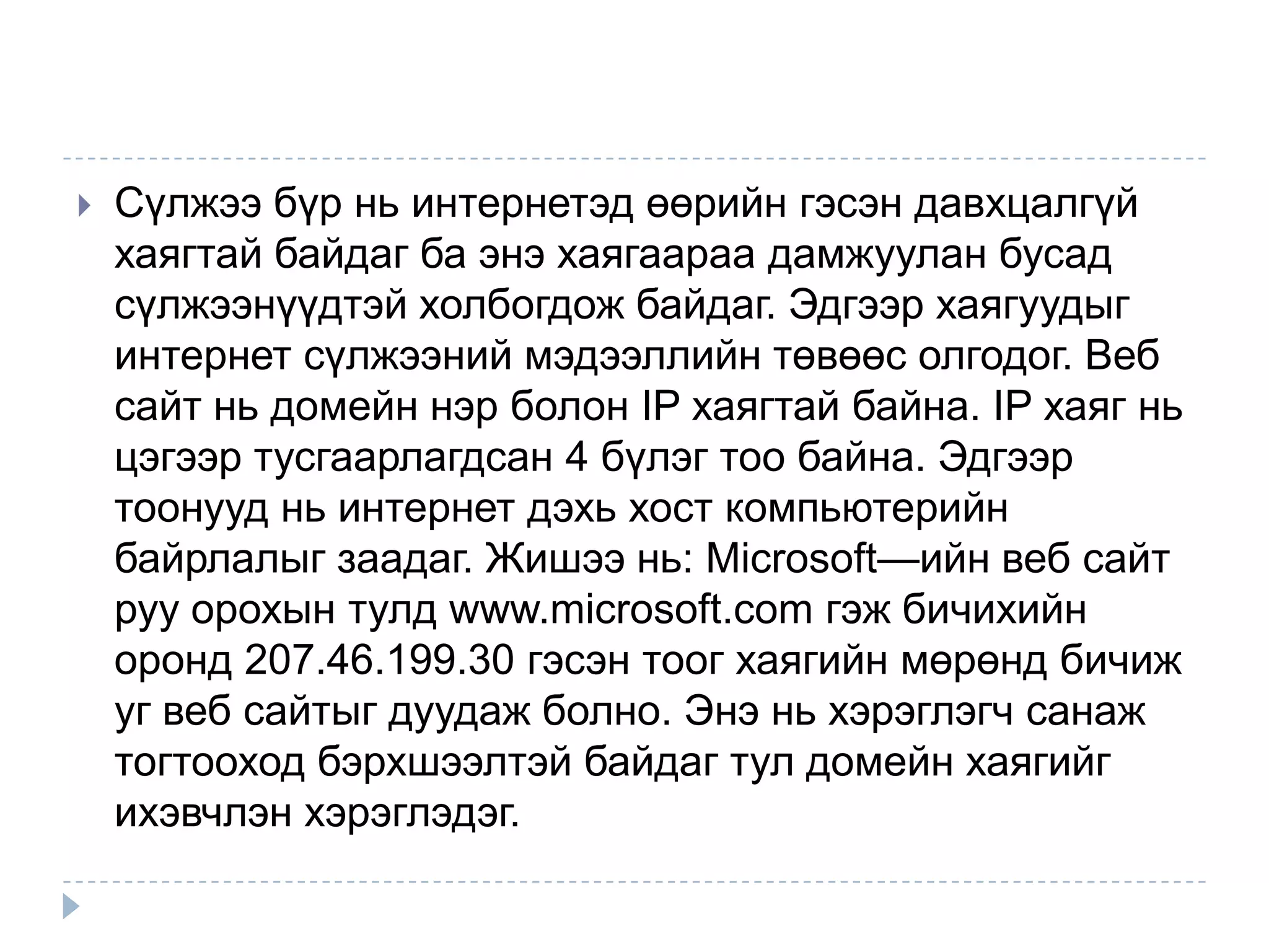    Сүлжээ бүр нь интернетэд өөрийн гэсэн давхцалгүй
    хаягтай байдаг ба энэ хаягаараа дамжуулан бусад
    сүлжээнүүдтэй холбогдож байдаг. Эдгээр хаягуудыг
    интернет сүлжээний мэдээллийн төвөөс олгодог. Веб
    сайт нь домейн нэр болон IP хаягтай байна. IP хаяг нь
    цэгээр тусгаарлагдсан 4 бүлэг тоо байна. Эдгээр
    тоонууд нь интернет дэхь хост компьютерийн
    байрлалыг заадаг. Жишээ нь: Microsoft—ийн веб сайт
    руу орохын тулд www.microsoft.com гэж бичихийн
    оронд 207.46.199.30 гэсэн тоог хаягийн мөрөнд бичиж
    уг веб сайтыг дуудаж болно. Энэ нь хэрэглэгч санаж
    тогтооход бэрхшээлтэй байдаг тул домейн хаягийг
    ихэвчлэн хэрэглэдэг.
 
