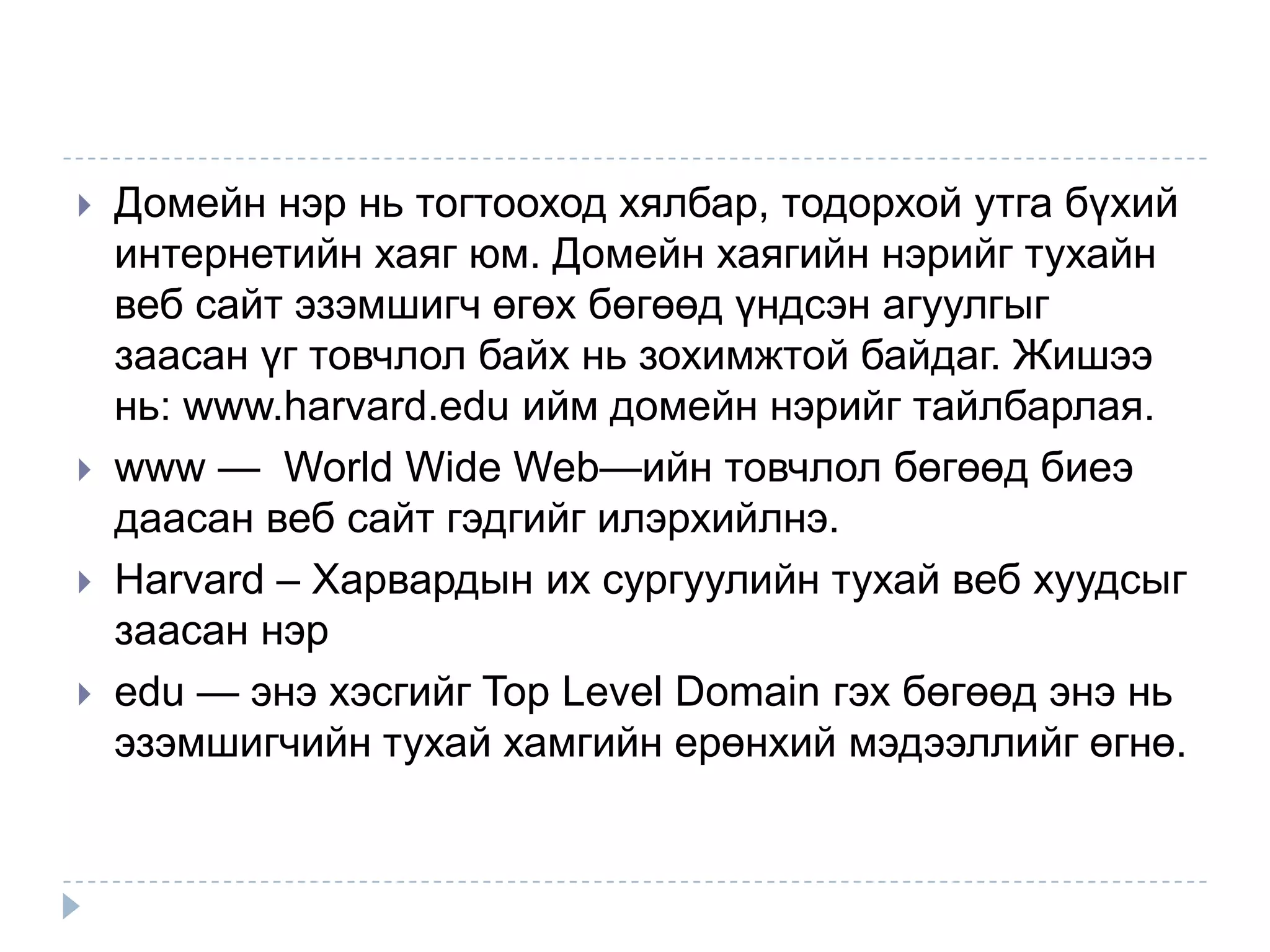    Домейн нэр нь тогтооход хялбар, тодорхой утга бүхий
    интернетийн хаяг юм. Домейн хаягийн нэрийг тухайн
    веб сайт эзэмшигч өгөх бөгөөд үндсэн агуулгыг
    заасан үг товчлол байх нь зохимжтой байдаг. Жишээ
    нь: www.harvard.edu ийм домейн нэрийг тайлбарлая.
   www — World Wide Web—ийн товчлол бөгөөд биеэ
    даасан веб сайт гэдгийг илэрхийлнэ.
   Harvard – Харвардын их сургуулийн тухай веб хуудсыг
    заасан нэр
   edu — энэ хэсгийг Top Level Domain гэх бөгөөд энэ нь
    эзэмшигчийн тухай хамгийн ерөнхий мэдээллийг өгнө.
 