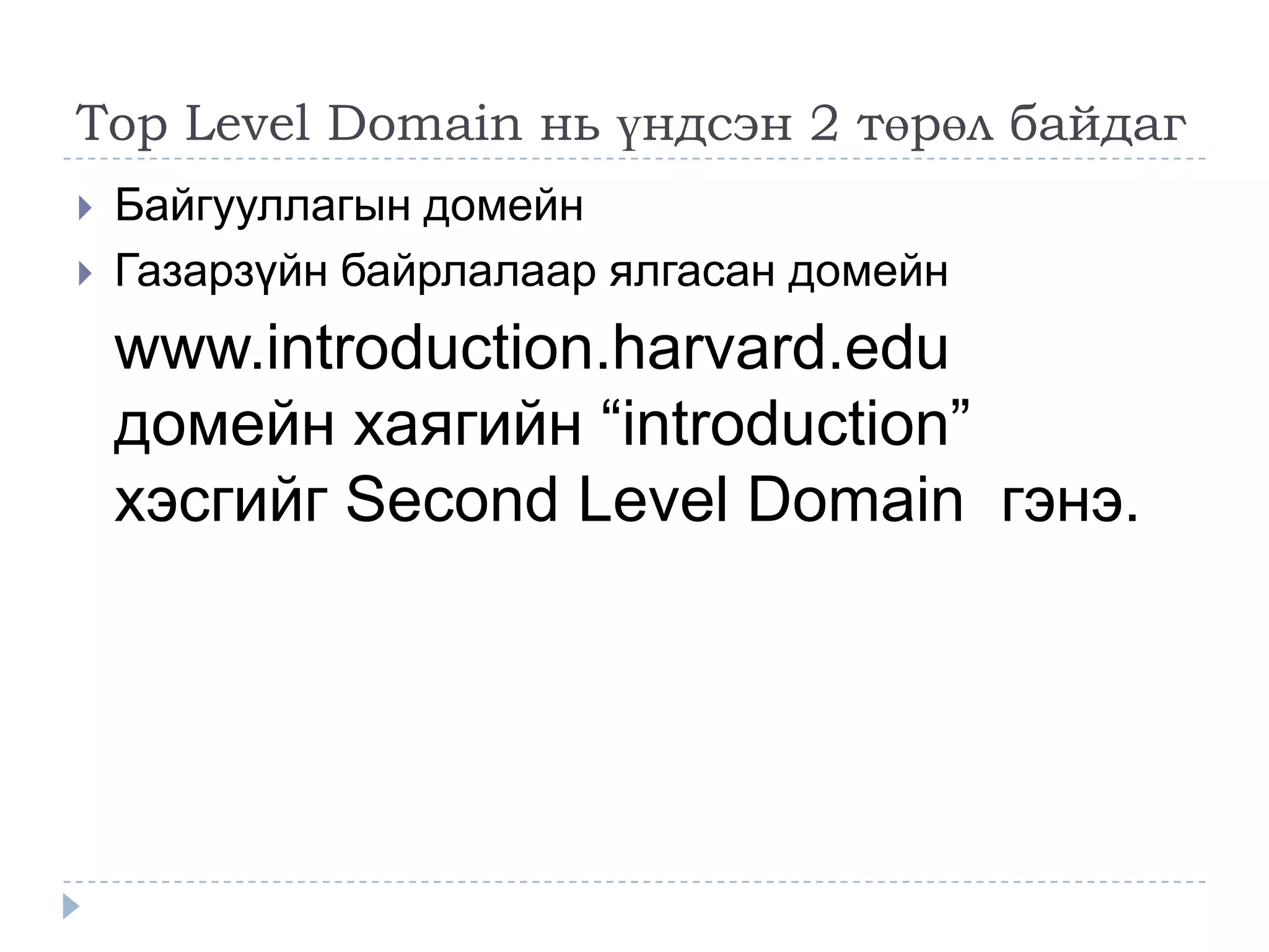 Top Level Domain нь үндсэн 2 төрөл байдаг
   Байгууллагын домейн
   Газарзүйн байрлалаар ялгасан домейн
    www.introduction.harvard.edu
    домейн хаягийн ―introduction‖
    хэсгийг Second Level Domain гэнэ.
 