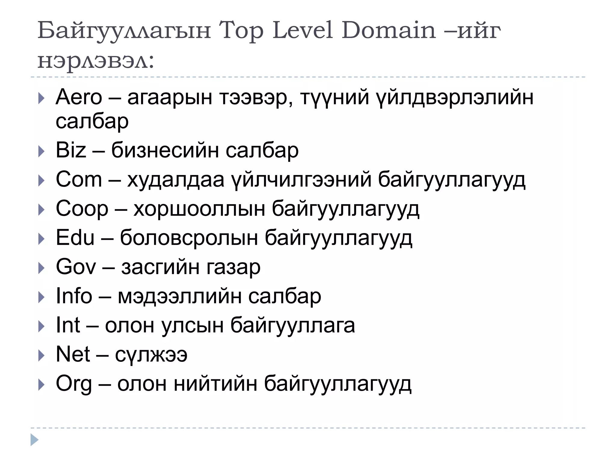 Байгууллагын Top Level Domain –ийг
нэрлэвэл:
   Aero – агаарын тээвэр, түүний үйлдвэрлэлийн
    салбар
   Biz – бизнесийн салбар
   Com – худалдаа үйлчилгээний байгууллагууд
   Coop – хоршооллын байгууллагууд
   Edu – боловсролын байгууллагууд
   Gov – засгийн газар
   Info – мэдээллийн салбар
   Int – олон улсын байгууллага
   Net – сүлжээ
   Org – олон нийтийн байгууллагууд
 