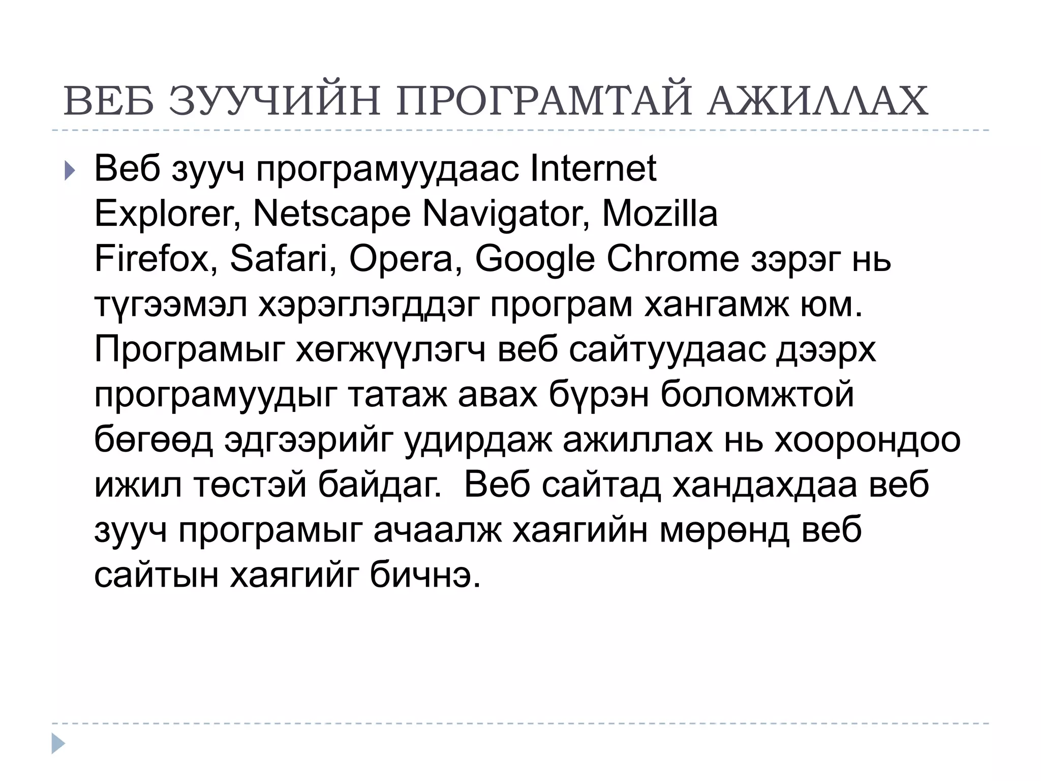 ВЕБ ЗУУЧИЙН ПРОГРАМТАЙ АЖИЛЛАХ
   Веб зууч програмуудаас Internet
    Explorer, Netscape Navigator, Mozilla
    Firefox, Safari, Opera, Google Chrome зэрэг нь
    түгээмэл хэрэглэгддэг програм хангамж юм.
    Програмыг хөгжүүлэгч веб сайтуудаас дээрх
    програмуудыг татаж авах бүрэн боломжтой
    бөгөөд эдгээрийг удирдаж ажиллах нь хоорондоо
    ижил төстэй байдаг. Веб сайтад хандахдаа веб
    зууч програмыг ачаалж хаягийн мөрөнд веб
    сайтын хаягийг бичнэ.
 