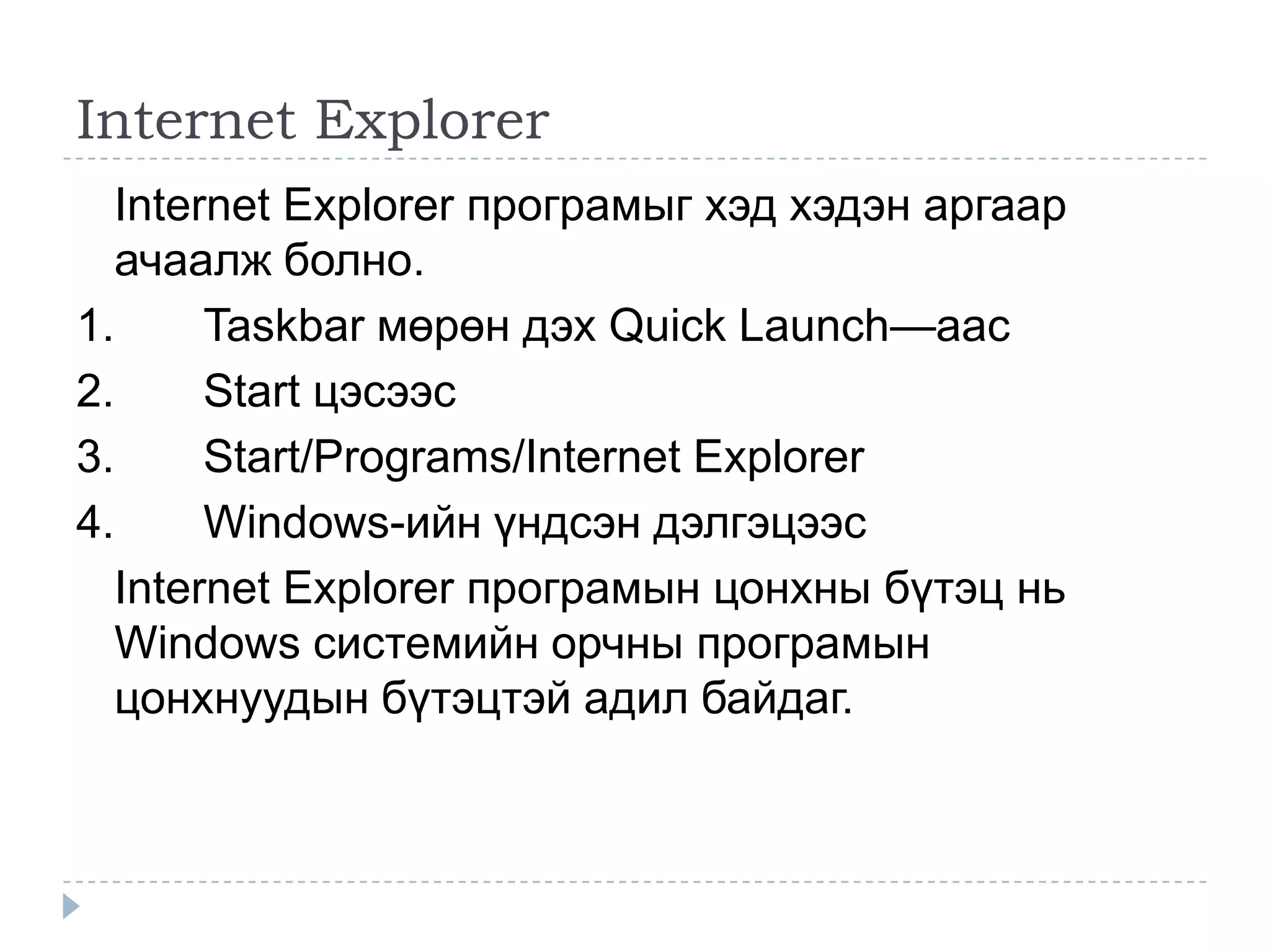 Internet Explorer
  Internet Explorer програмыг хэд хэдэн аргаар
  ачаалж болно.
1.     Taskbar мөрөн дэх Quick Launch—аас
2.     Start цэсээс
3.     Start/Programs/Internet Explorer
4.     Windows-ийн үндсэн дэлгэцээс
  Internet Explorer програмын цонхны бүтэц нь
  Windows системийн орчны програмын
  цонхнуудын бүтэцтэй адил байдаг.
 